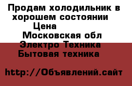 Продам холодильник в хорошем состоянии › Цена ­ 10 000 - Московская обл. Электро-Техника » Бытовая техника   